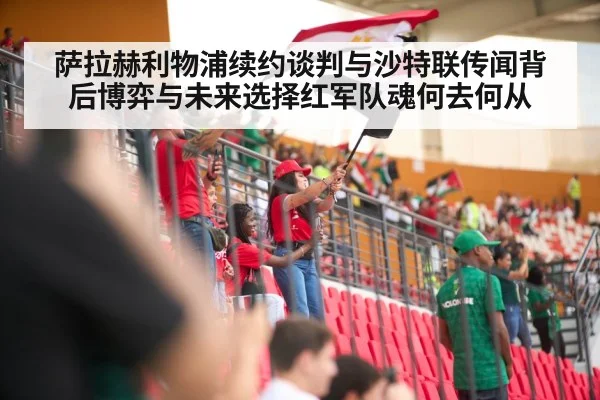 萨拉赫利物浦续约谈判与沙特联传闻背后博弈与未来选择红军队魂何去何从