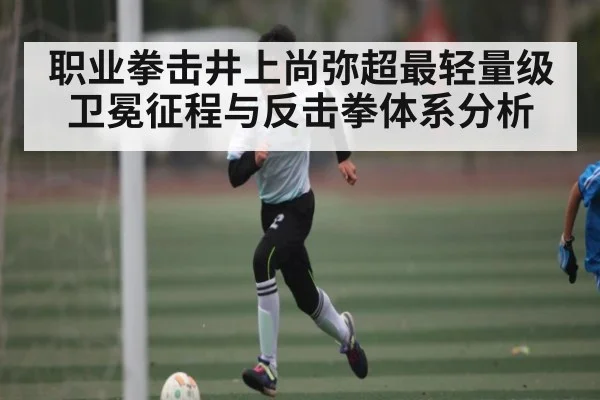 职业拳击井上尚弥超最轻量级卫冕征程与反击拳体系分析