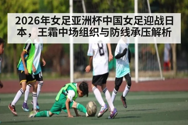 2026年女足亚洲杯中国女足迎战日本，王霜中场组织与防线承压解析
