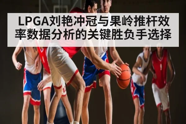 LPGA刘艳冲冠与果岭推杆效率数据分析的关键胜负手选择
