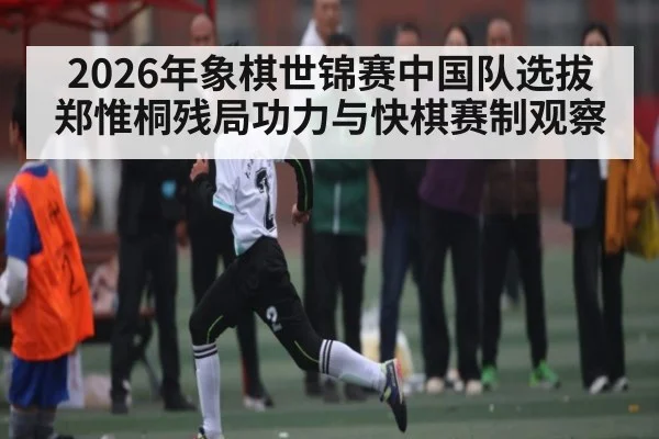 2026年象棋世锦赛中国队选拔郑惟桐残局功力与快棋赛制观察
